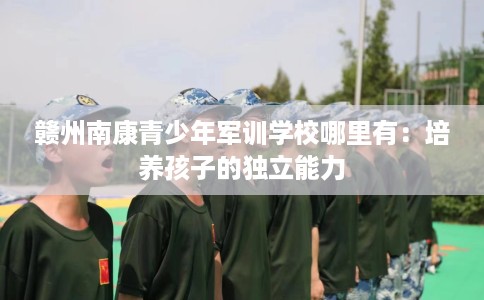 赣州南康青少年军训学校哪里有：培养孩子的独立能力