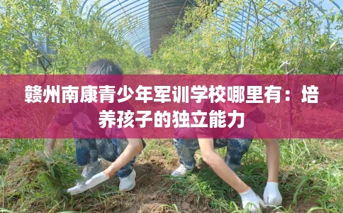 赣州南康青少年军训学校哪里有：培养孩子的独立能力