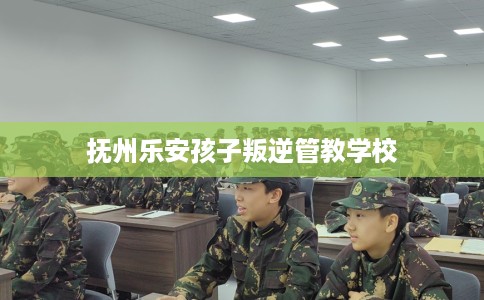 抚州乐安孩子叛逆管教学校