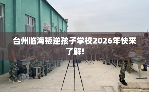 台州临海叛逆孩子学校2026年快来了解!