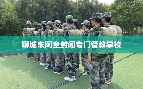 聊城东阿全封闭专门管教学校 聊城东阿全封闭专门管教学校