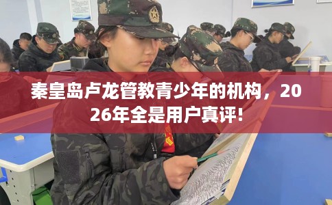 秦皇岛卢龙管教青少年的机构，2026年全是用户真评!