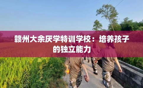 赣州大余厌学特训学校：培养孩子的独立能力