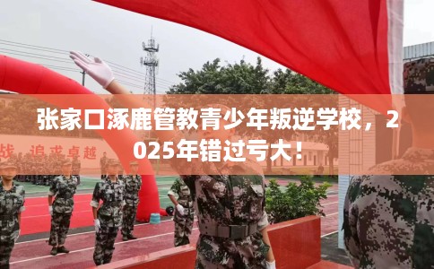 张家口涿鹿管教青少年叛逆学校，2025年错过亏大！
