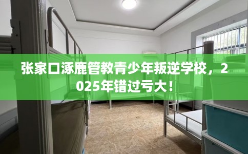 张家口涿鹿管教青少年叛逆学校，2025年错过亏大！