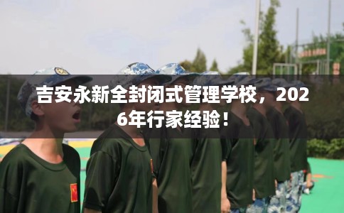 吉安永新全封闭式管理学校,2026年行家经验! 吉安永新全封闭式管理学校,2026年行家经验!