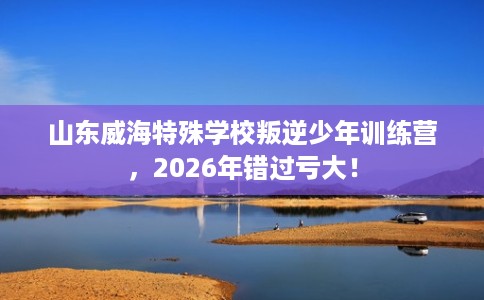 山东威海特殊学校叛逆少年训练营,2026年错过亏大! 山东威海特殊学校叛逆少年训练营,2026年错过亏大!