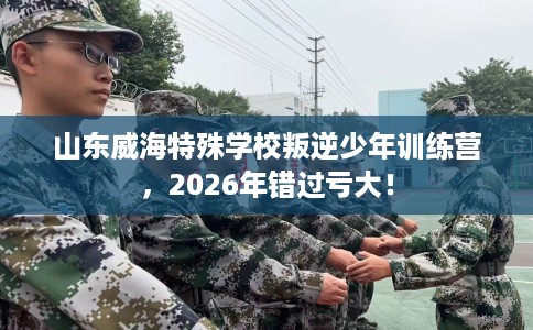 山东威海特殊学校叛逆少年训练营,2026年错过亏大! 山东威海特殊学校叛逆少年训练营,2026年错过亏大!