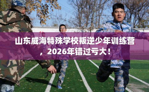山东威海特殊学校叛逆少年训练营,2026年错过亏大! 山东威海特殊学校叛逆少年训练营,2026年错过亏大!