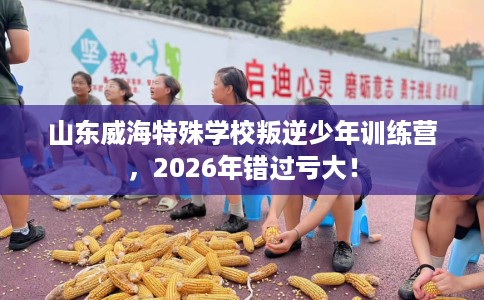 山东威海特殊学校叛逆少年训练营,2026年错过亏大! 山东威海特殊学校叛逆少年训练营,2026年错过亏大!