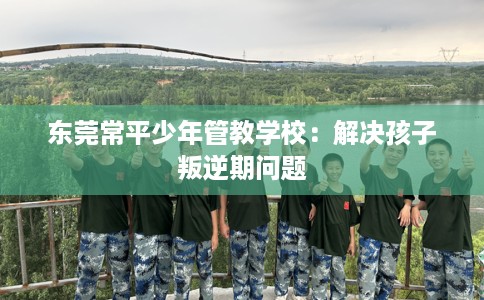 东莞常平少年管教学校：解决孩子叛逆期问题