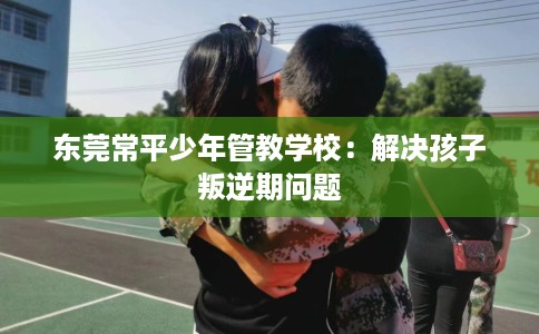 东莞常平少年管教学校：解决孩子叛逆期问题