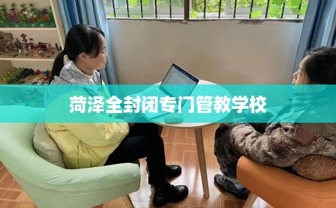 菏泽全封闭专门管教学校 菏泽全封闭专门管教学校