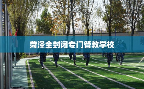 菏泽全封闭专门管教学校 菏泽全封闭专门管教学校