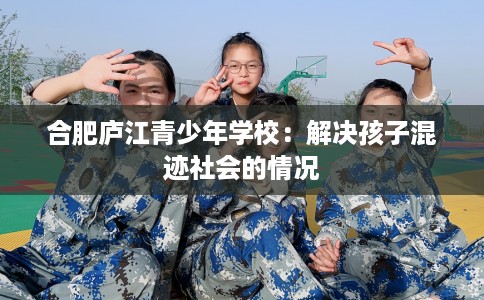 合肥庐江青少年学校：解决孩子混迹社会的情况