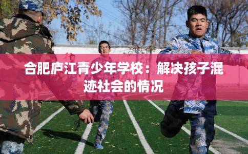 合肥庐江青少年学校：解决孩子混迹社会的情况