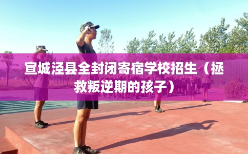 宣城泾县全封闭寄宿学校招生(拯救叛逆期的孩子) 宣城泾县全封闭寄宿学校招生(拯救叛逆期的孩子)