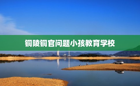 铜陵铜官问题小孩教育学校 铜陵铜官问题小孩教育学校