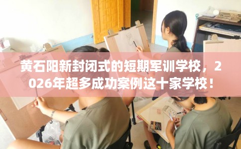 黄石阳新封闭式的短期军训学校，2026年超多成功案例这十家学校！