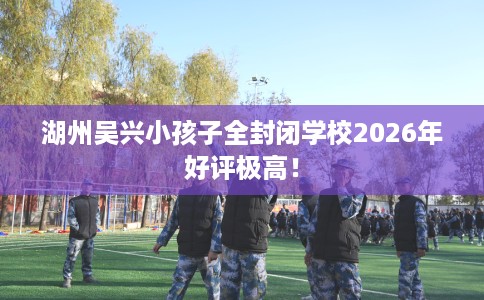 湖州吴兴小孩子全封闭学校2026年好评极高！