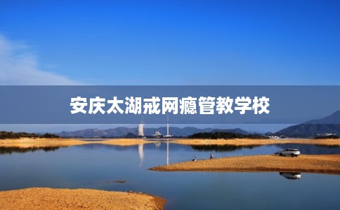 安庆太湖戒网瘾管教学校