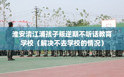 淮安清江浦孩子叛逆期不听话教育学校（解决不去学校的情况）