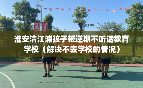 淮安清江浦孩子叛逆期不听话教育学校（解决不去学校的情况）