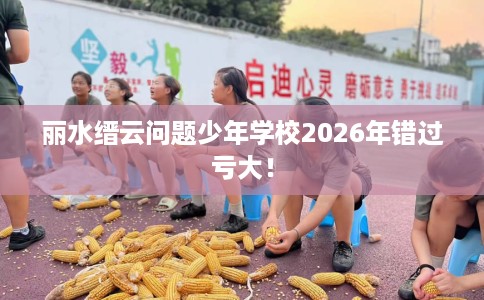 丽水缙云问题少年学校2026年错过亏大！