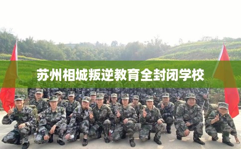 苏州相城叛逆教育全封闭学校