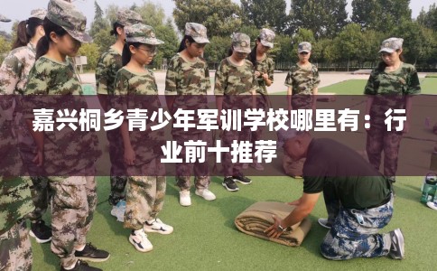 嘉兴桐乡青少年军训学校哪里有：行业前十推荐