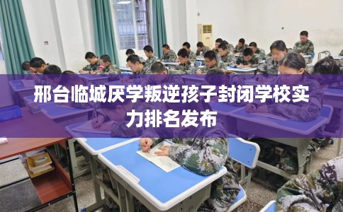 邢台临城厌学叛逆孩子封闭学校实力排名发布