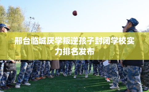 邢台临城厌学叛逆孩子封闭学校实力排名发布
