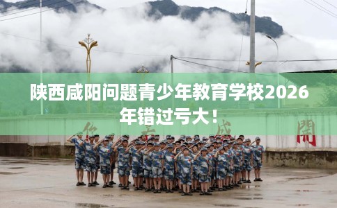 陕西咸阳问题青少年教育学校2026年错过亏大！