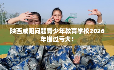 陕西咸阳问题青少年教育学校2026年错过亏大！