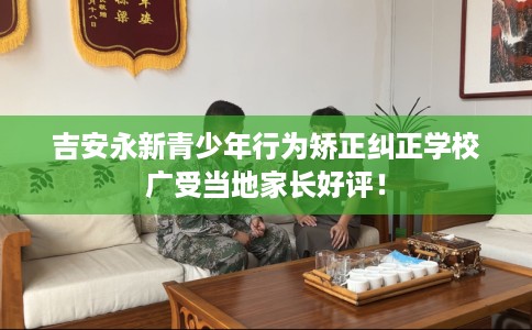 吉安永新青少年行为矫正纠正学校广受当地家长好评！