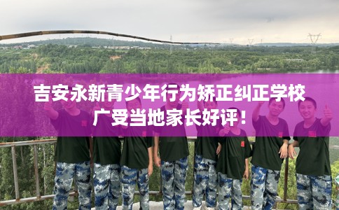 吉安永新青少年行为矫正纠正学校广受当地家长好评！