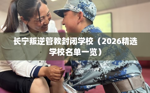 长宁叛逆管教封闭学校（2026精选学校名单一览）