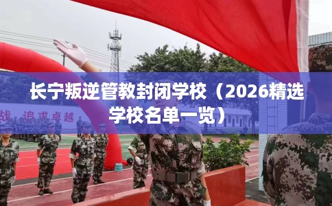 长宁叛逆管教封闭学校（2026精选学校名单一览）