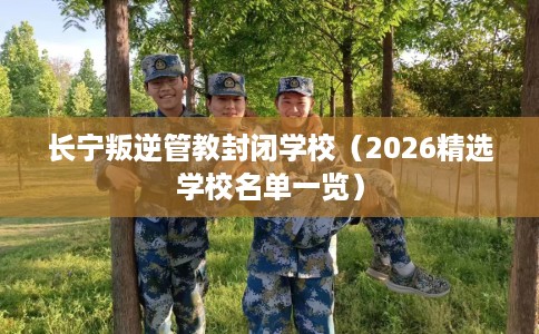长宁叛逆管教封闭学校（2026精选学校名单一览）