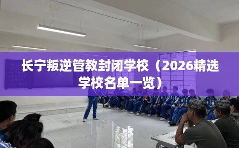 长宁叛逆管教封闭学校（2026精选学校名单一览）