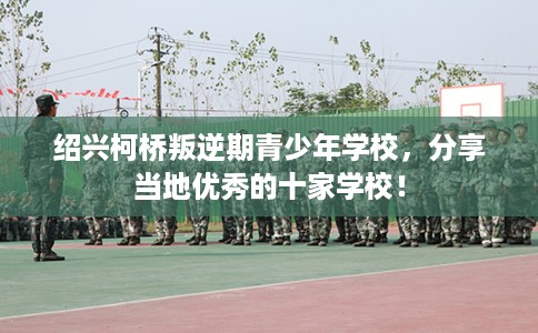 绍兴柯桥叛逆期青少年学校,分享当地优秀的十家学校! 绍兴柯桥叛逆期青少年学校,分享当地优秀的十家学校!