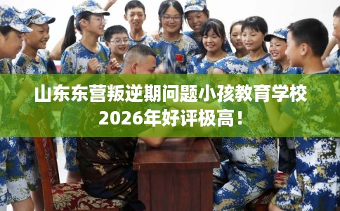 山东东营叛逆期问题小孩教育学校2026年好评极高! 山东东营叛逆期问题小孩教育学校2026年好评极高!