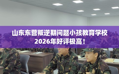 山东东营叛逆期问题小孩教育学校2026年好评极高! 山东东营叛逆期问题小孩教育学校2026年好评极高!
