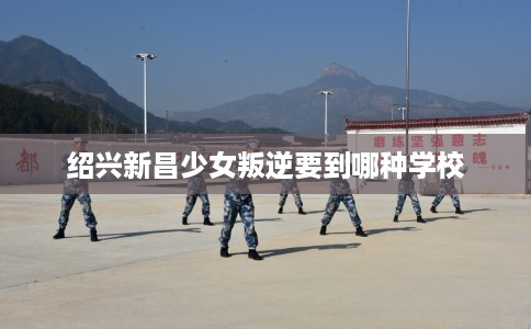 绍兴新昌少女叛逆要到哪种学校