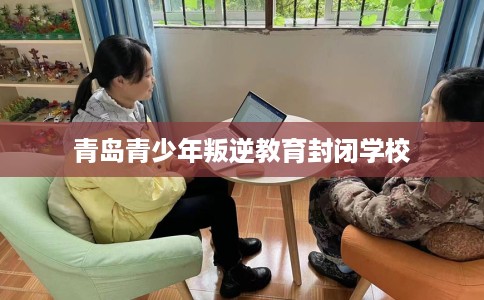 青岛青少年叛逆教育封闭学校