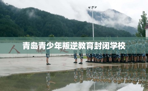 青岛青少年叛逆教育封闭学校