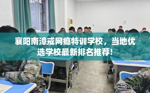 襄阳南漳戒网瘾特训学校，当地优选学校最新排名推荐!