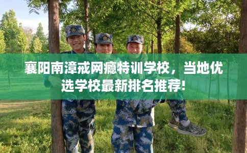襄阳南漳戒网瘾特训学校，当地优选学校最新排名推荐!