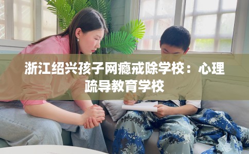 浙江绍兴孩子网瘾戒除学校:心理疏导教育学校 浙江绍兴孩子网瘾戒除学校:心理疏导教育学校