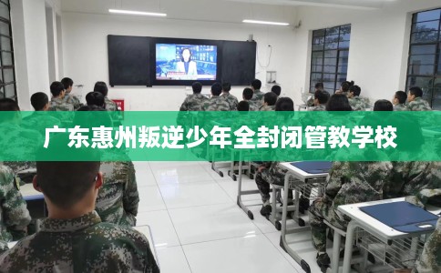 广东惠州叛逆少年全封闭管教学校 广东惠州叛逆少年全封闭管教学校